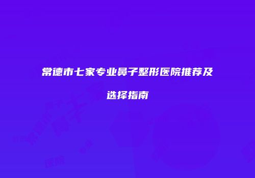 常德市七家专业鼻子整形医院推荐及选择指南