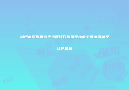 郴州市阴道再造手术医院口碑排行榜前十年度名单及特色解析