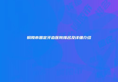 铜陵市固定牙齿医院排名及详细介绍