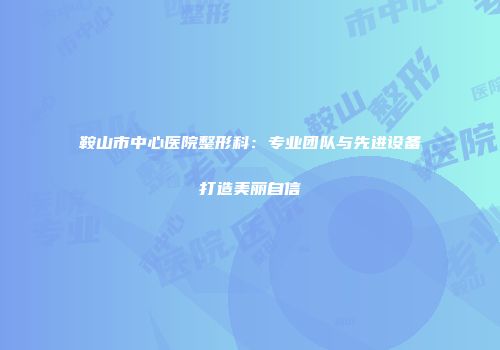 鞍山市中心医院整形科：专业团队与先进设备打造美丽自信