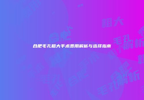 合肥毛孔粗大手术费用解析与选择指南