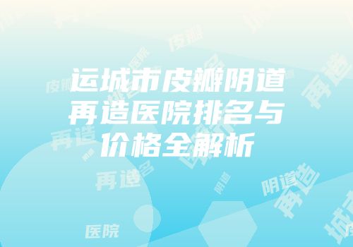 运城市皮瓣阴道再造医院排名与价格全解析