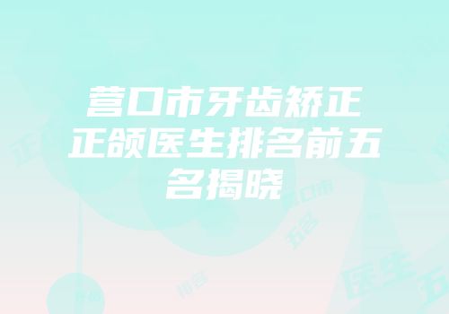 营口市牙齿矫正正颌医生排名前五名揭晓
