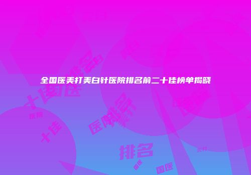 全国医美打美白针医院排名前二十佳榜单揭晓