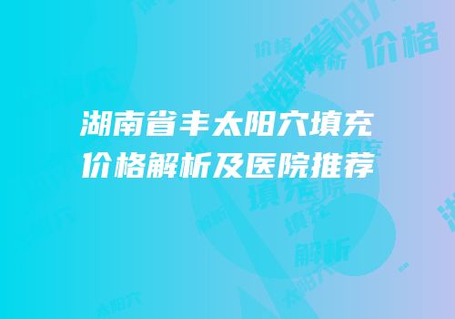 湖南省丰太阳穴填充价格解析及医院推荐