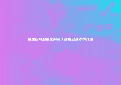 福建省耳整形医院前十强排名及详情介绍