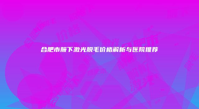 合肥市腋下激光脱毛价格解析与医院推荐