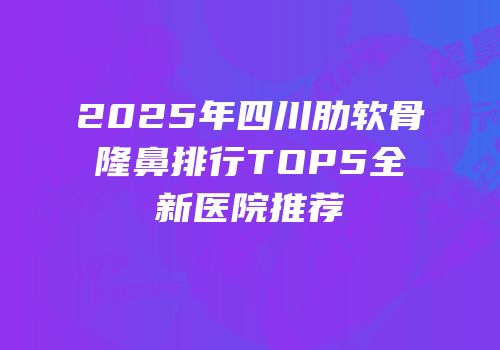2025年四川肋软骨隆鼻排行TOP5全新医院推荐