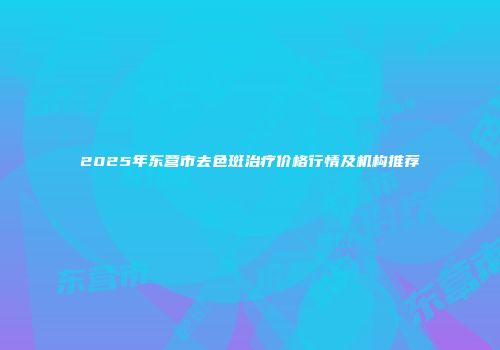 2025年东营市去色斑治疗价格行情及机构推荐