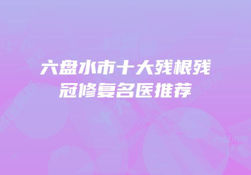 六盘水市十大残根残冠修复名医推荐