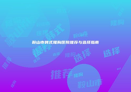 鞍山市韩式隆胸医院推荐与选择指南