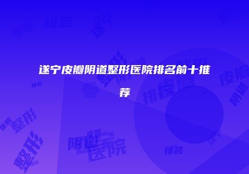 遂宁皮瓣阴道整形医院排名前十推荐