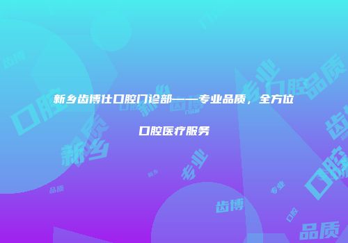 新乡齿博仕口腔门诊部——专业品质，全方位口腔医疗服务