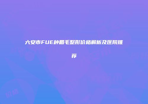 六安市FUE种眉毛整形价格解析及医院推荐