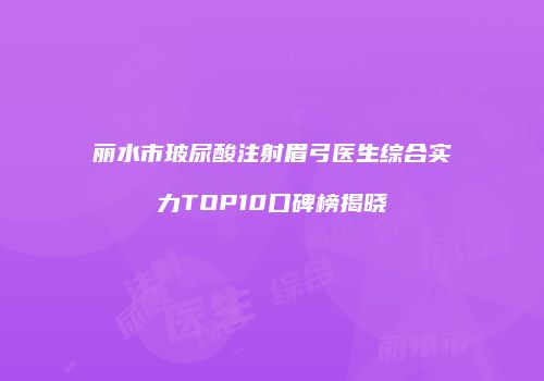 丽水市玻尿酸注射眉弓医生综合实力TOP10口碑榜揭晓