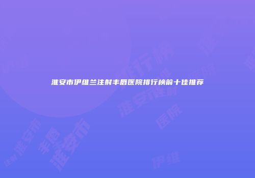 淮安市伊维兰注射丰唇医院排行榜前十佳推荐