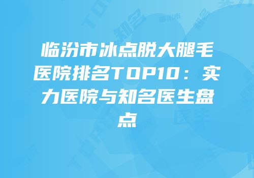 临汾市冰点脱大腿毛医院排名TOP10：实力医院与知名医生盘点