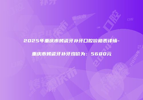 2025年重庆市烤瓷牙补牙口腔价格表详情-重庆市烤瓷牙补牙均价为：5680元