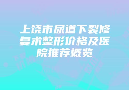 上饶市尿道下裂修复术整形价格及医院推荐概览