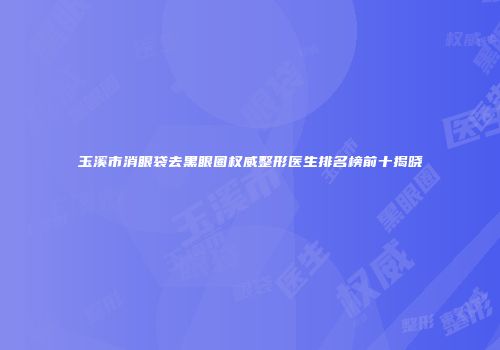 玉溪市消眼袋去黑眼圈权威整形医生排名榜前十揭晓