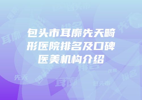包头市耳廓先天畸形医院排名及口碑医美机构介绍