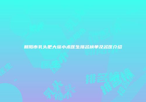 朝阳市乳头肥大缩小术医生排名榜单及名医介绍