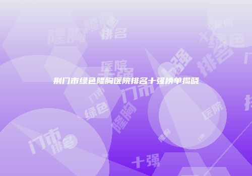 荆门市绿色隆胸医院排名十强榜单揭晓