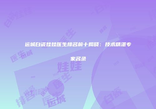 运城白瓷娃娃医生排名前十揭晓：技术精湛专家名录