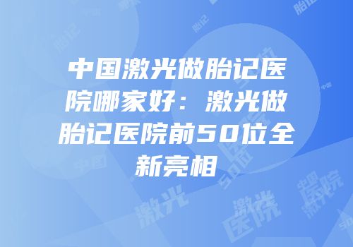 中国激光做胎记医院哪家好：激光做胎记医院前50位全新亮相
