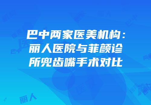 巴中两家医美机构：丽人医院与菲颜诊所兜齿嘴手术对比