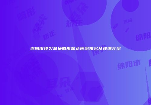 绵阳市顶尖耳朵畸形矫正医院排名及详细介绍