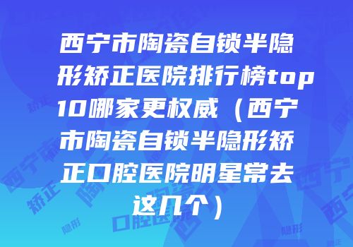 西宁市陶瓷自锁半隐形矫正医院排行榜top10哪家更权威（西宁市陶瓷自锁半隐形矫正口腔医院明星常去这几个）