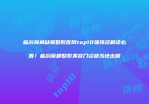 临汾鼻翼缺损整形医院top10强排名解读必看！临汾丽都整形美容门诊部当地出圈