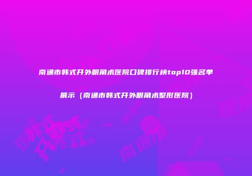南通市韩式开外眼角术医院口碑排行榜top10强名单展示（南通市韩式开外眼角术整形医院）