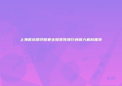 上海痘坑痘印痘疤去除医院排行榜前六机构推荐