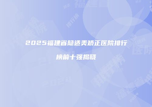 2025福建省隐适美矫正医院排行榜前十强揭晓