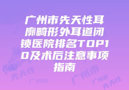 广州市先天性耳廓畸形外耳道闭锁医院排名TOP10及术后注意事项指南