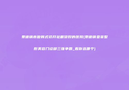 景德镇市做韩式切开祛眼袋好的医院(景德镇亚菲整形美容门诊部三强争霸_看你选哪个)