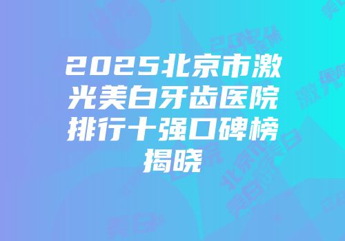 2025北京市激光美白牙齿医院排行十强口碑榜揭晓