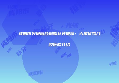 咸阳市光敏复合树脂补牙推荐：六家优秀口腔医院介绍