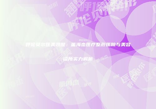 呼伦贝尔医美翘楚：董海杰医疗整形医院与美容诊所实力解析