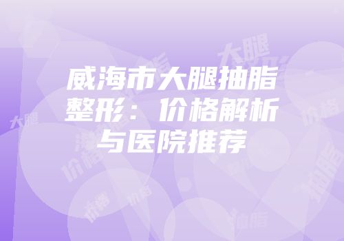 威海市大腿抽脂整形：价格解析与医院推荐
