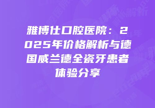 雅博仕口腔医院：2025年价格解析与德国威兰德全瓷牙患者体验分享