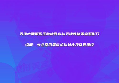天津市静海区医院皮肤科与天津韩铭美容整形门诊部：专业整形美容机构对比及选择建议