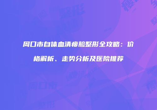 周口市自体血清瘦脸整形全攻略：价格解析、走势分析及医院推荐