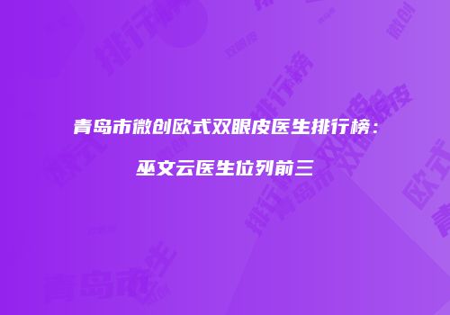 青岛市微创欧式双眼皮医生排行榜：巫文云医生位列前三