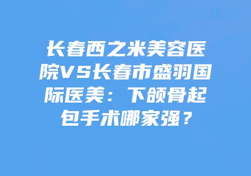 长春西之米美容医院VS长春市盛羽国际医美：下颌骨起包手术哪家强？