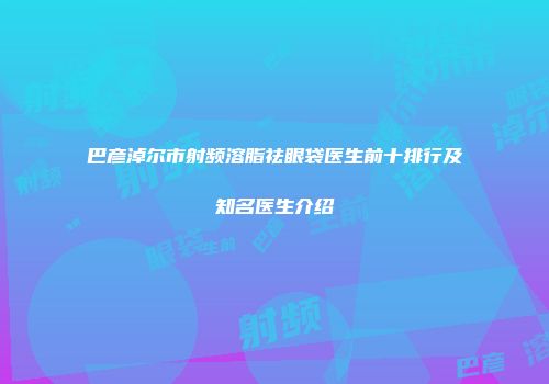 巴彦淖尔市射频溶脂祛眼袋医生前十排行及知名医生介绍