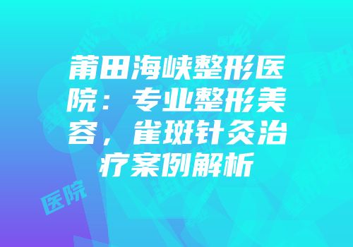 莆田海峡整形医院：专业整形美容，雀斑针灸治疗案例解析