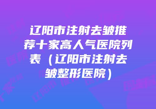 辽阳市注射去皱推荐十家高人气医院列表（辽阳市注射去皱整形医院）